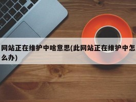 网站正在维护中啥意思(此网站正在维护中怎么办)