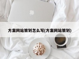 方案网站策划怎么写(方案网站策划)