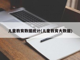 儿童教育数据统计(儿童教育大数据)