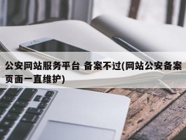 公安网站服务平台 备案不过(网站公安备案页面一直维护)