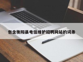 包含衡阳县电信维护招聘网站的词条