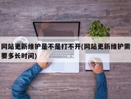 网站更新维护是不是打不开(网站更新维护需要多长时间)