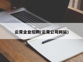 云霄企业招聘(云霄公司网站)