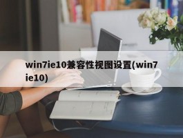 win7ie10兼容性视图设置(win7ie10)