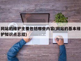 网站的维护主要包括哪些内容(网站的基本维护知识点总结)