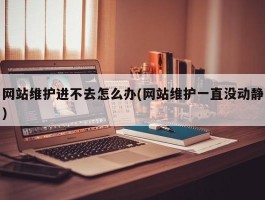 网站维护进不去怎么办(网站维护一直没动静)