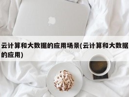 云计算和大数据的应用场景(云计算和大数据的应用)