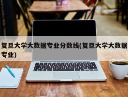 复旦大学大数据专业分数线(复旦大学大数据专业)