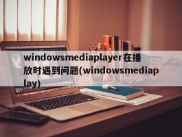 windowsmediaplayer在播放时遇到问题(windowsmediaplay)