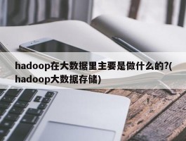hadoop在大数据里主要是做什么的?(hadoop大数据存储)