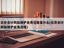 北京会计网站维护业务流程是什么(北京会计网站维护业务流程)
