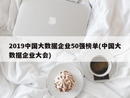 2019中国大数据企业50强榜单(中国大数据企业大会)
