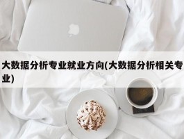 大数据分析专业就业方向(大数据分析相关专业)