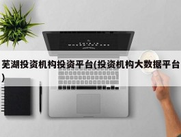 芜湖投资机构投资平台(投资机构大数据平台)
