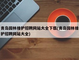 青岛园林维护招聘网站大全下载(青岛园林维护招聘网站大全)