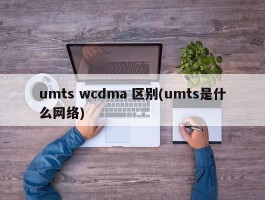 umts wcdma 区别(umts是什么网络)