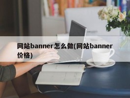 网站banner怎么做(网站banner价格)