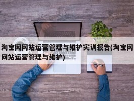 淘宝网网站运营管理与维护实训报告(淘宝网网站运营管理与维护)